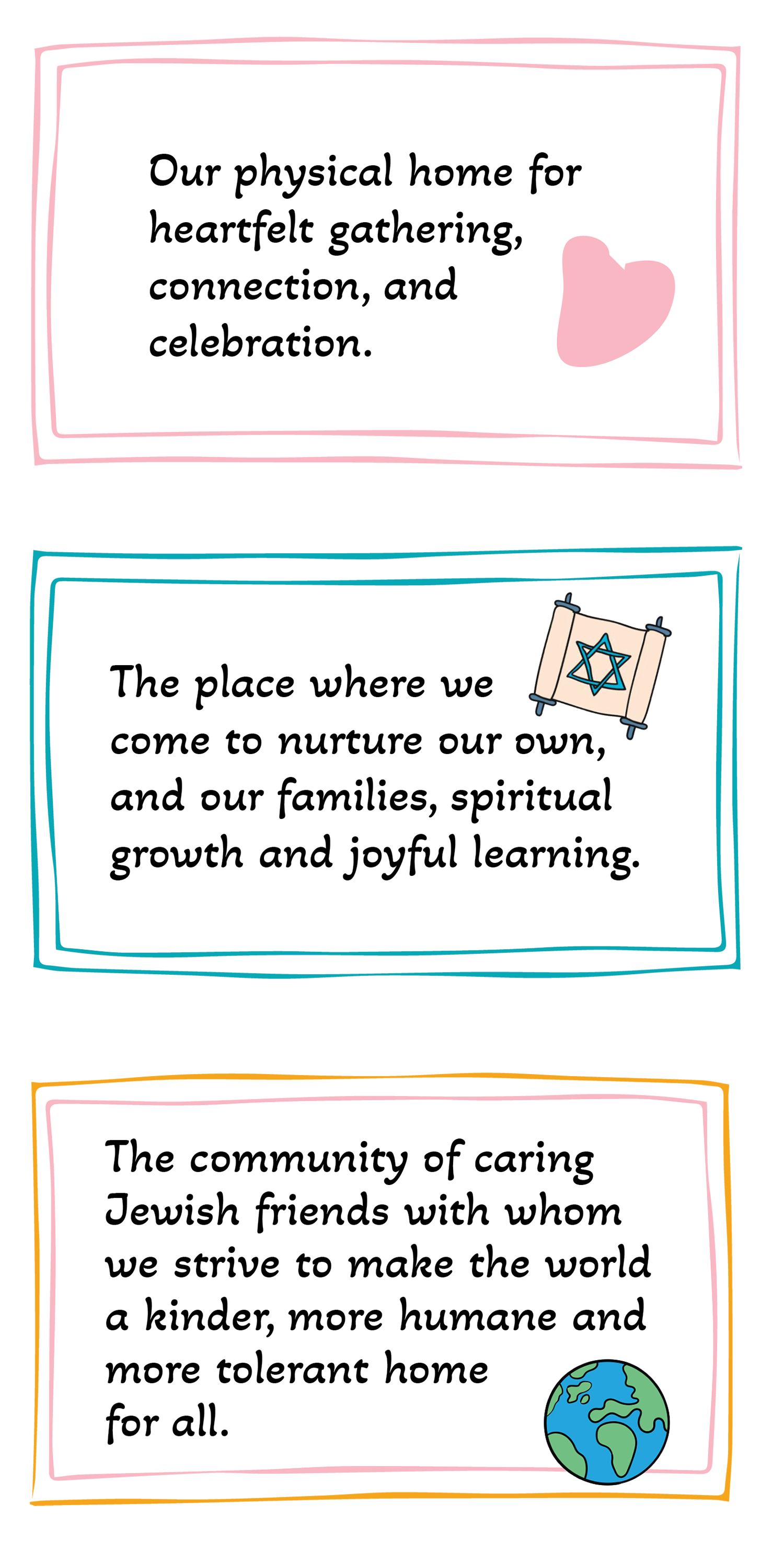 Our physical home for heartfelt gathering, connection and celebration. The place where we come to nurture our own and our families, spiritual growth and joyful learning.  The community of caring Jewish friends with whom we strive to make the world a kinder, more humane and more tolerant home for all.